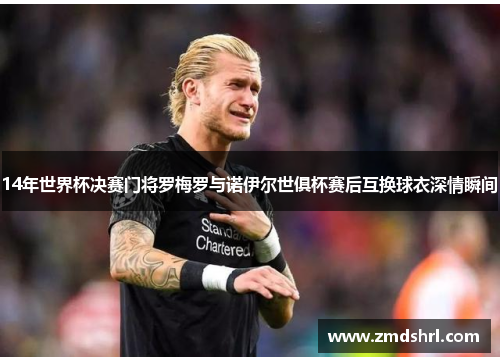 14年世界杯决赛门将罗梅罗与诺伊尔世俱杯赛后互换球衣深情瞬间